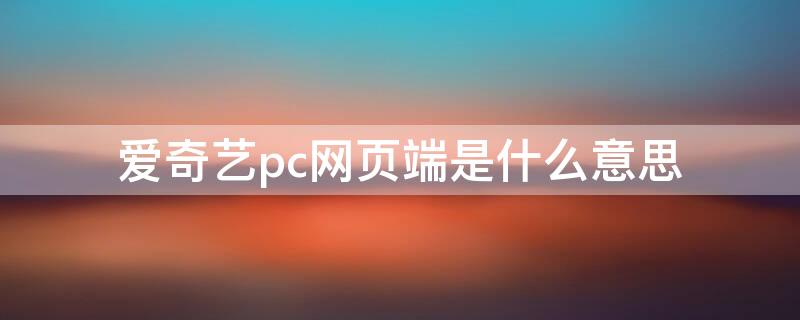 愛奇藝pc網(wǎng)頁端是什么意思 愛奇藝pcweb是什么