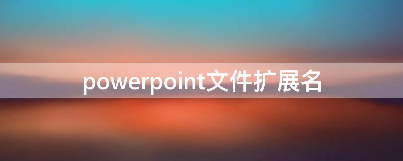 powerpoint文件擴展名（powerpoint文件擴展名為什么）