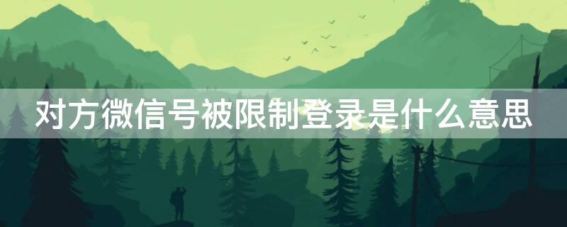 對方微信號被限制登錄是什么意思 對方微信被限制登錄啥意思