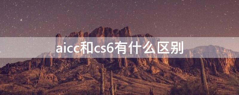 aicc和cs6有什么区别（aicc2018和cs6有啥区别）