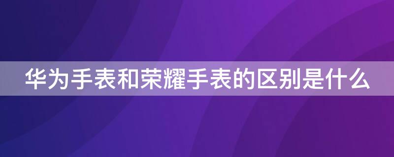 华为手表和荣耀手表的区别是什么 华为手表和普通手表有什么区别