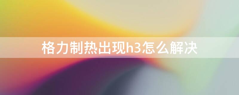 格力制热出现h3怎么解决（格力制热显示h3是出现什么原因）