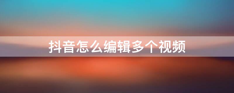 抖音怎么編輯多個視頻（抖音怎樣好幾個視頻編輯成一個視頻）