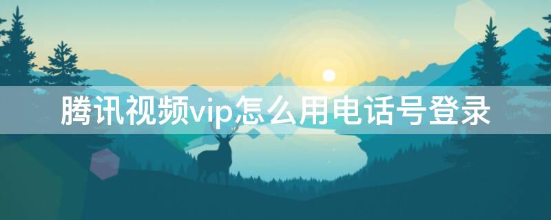 腾讯视频vip怎么用电话号登录 腾讯视频手机号码vip怎么登录