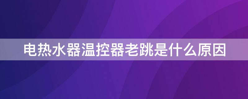 电热水器温控器老跳是什么原因 电热水器温控跳的原因