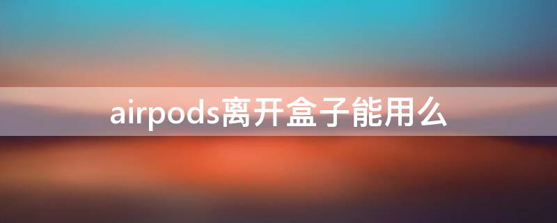 airpods离开盒子能用么（airpods不使用时要放回盒子吗）