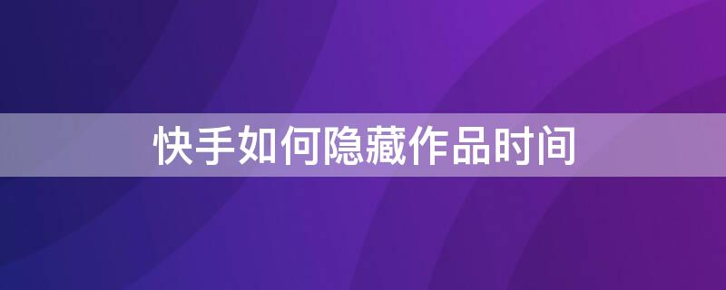 快手如何隱藏作品時(shí)間 如何隱藏快手作品發(fā)表時(shí)間