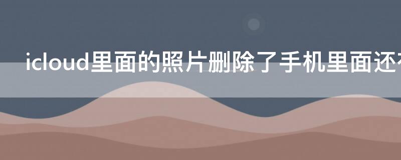 icloud里面的照片删除了手机里面还有吗