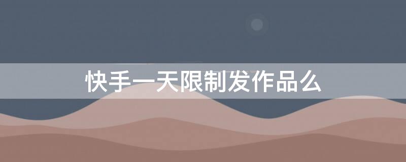 快手一天限制发作品么 快手发作品有时间限制吗