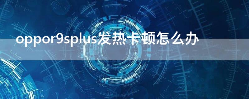 oppor9splus發(fā)熱卡頓怎么辦 oppor9plus發(fā)燙怎么辦