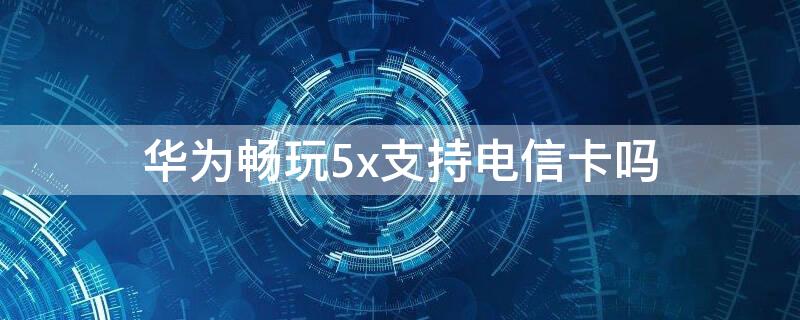 华为畅玩5x支持电信卡吗（华为畅享5x手机支持电信卡吗）