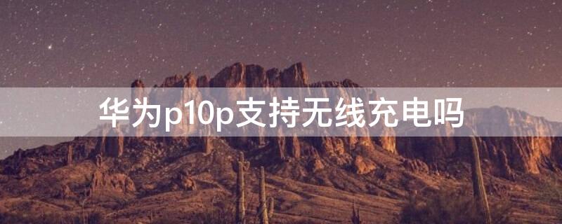 华为p10p支持无线充电吗（华为p10plus支持无线充电吗）