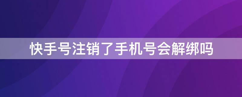 快手号注销了手机号会解绑吗 快手号注销手机号会不会解绑