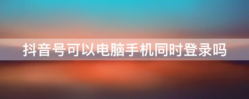 抖音號可以電腦手機同時登錄嗎 抖音號能不能在另外手機上登錄