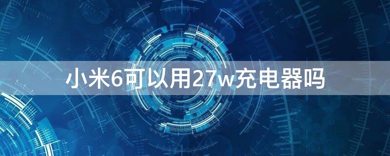 小米6可以用27w充電器嗎（小米67w充電器能充小米6嗎）