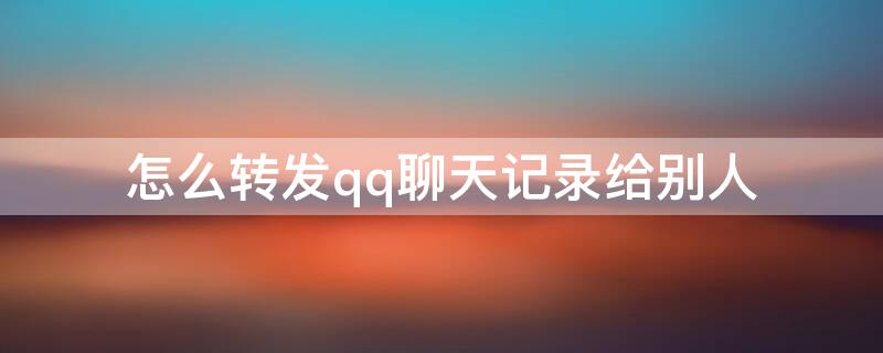 怎么轉(zhuǎn)發(fā)qq聊天記錄給別人（QQ怎么給別人轉(zhuǎn)發(fā)聊天記錄）