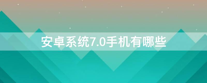 安卓系统7.0手机有哪些 安卓7.1系统的手机