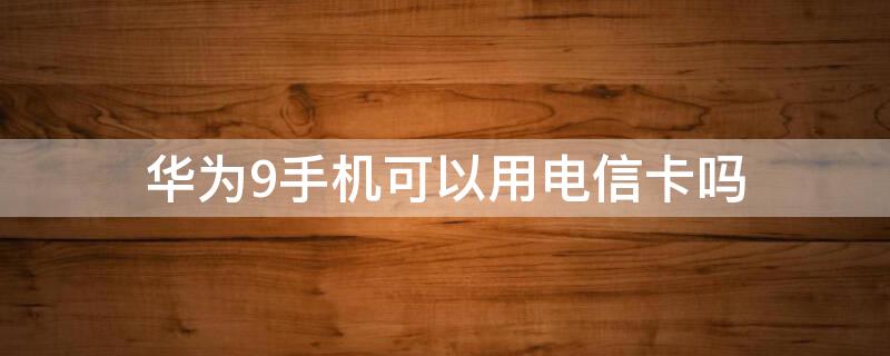 华为9手机可以用电信卡吗 华为9支持电信卡吗