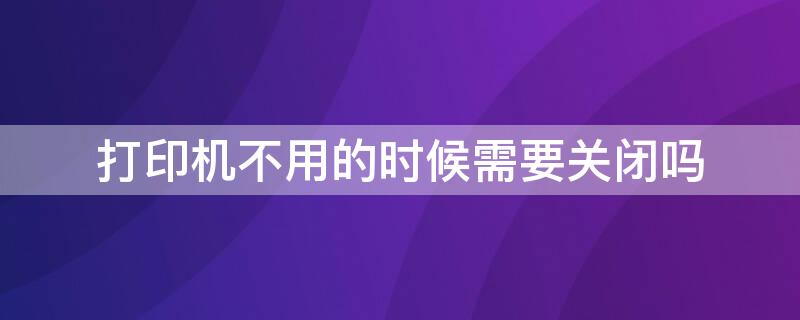 打印机不用的时候需要关闭吗 打印机不使用的时候要不要关闭