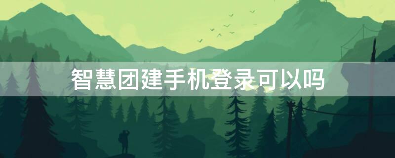 智慧團建手機登錄可以嗎（智慧團建用手機能登錄嗎）