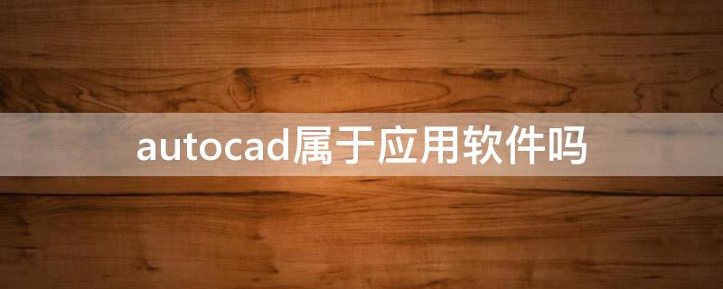 autocad属于应用软件吗（autocad是系统软件还是应用软件）