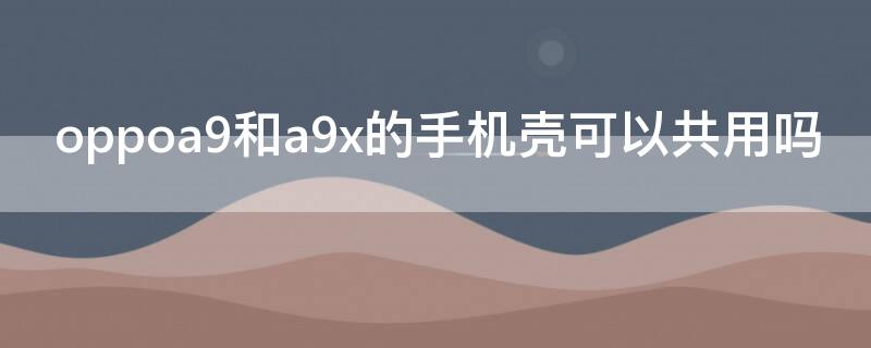 oppoa9和a9x的手機殼可以共用嗎 oppoa9x和a9手機殼可以通用嗎