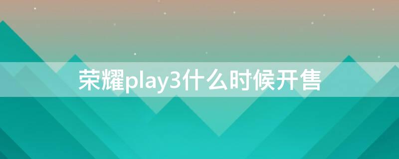 荣耀play3什么时候开售 华为荣耀play3多久上市