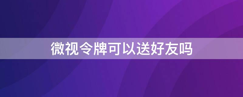 微视令牌可以送好友吗（微视能不能邀请好友）