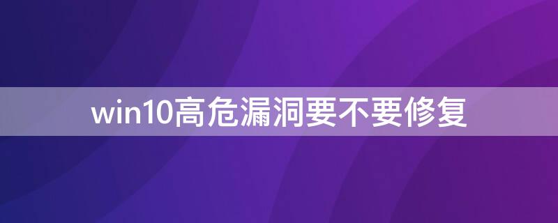 win10高危漏洞要不要修复（windows高危漏洞）