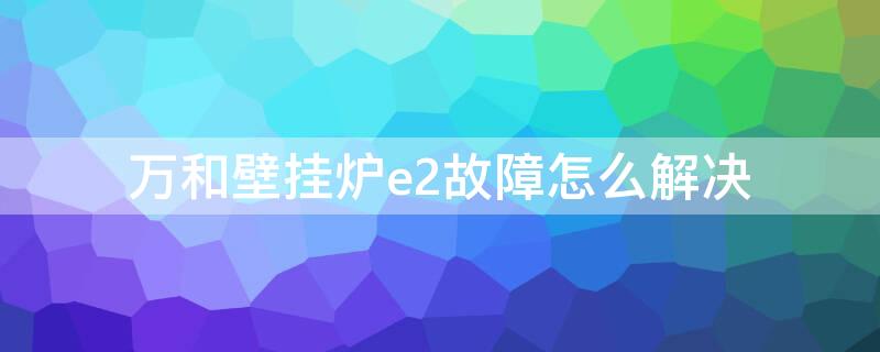 万和壁挂炉e2故障怎么解决 万和壁挂炉e2故障 怎样解决