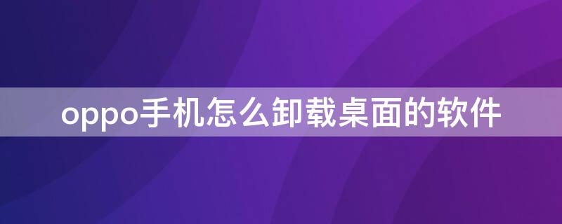 oppo手机怎么卸载桌面的软件（oppo手机桌面不能卸载软件）