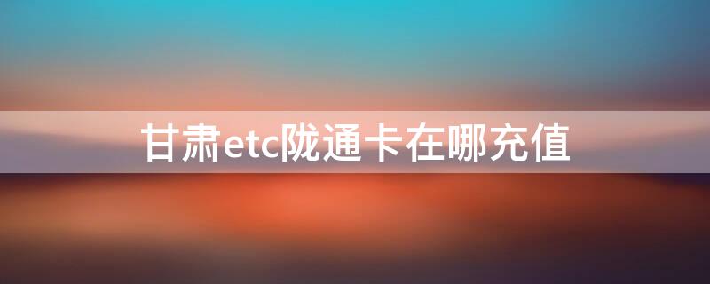 甘肃etc陇通卡在哪充值 甘肃高速公路etc陇通卡卡如何充值