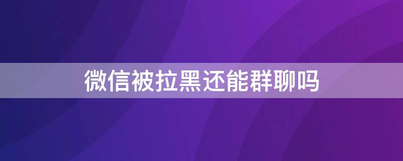 微信被拉黑还能群聊吗（微信被拉黑可以群聊吗）