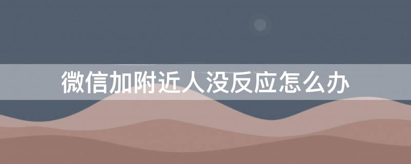 微信加附近人沒(méi)反應(yīng)怎么辦 微信加附近人沒(méi)反應(yīng)怎么回事