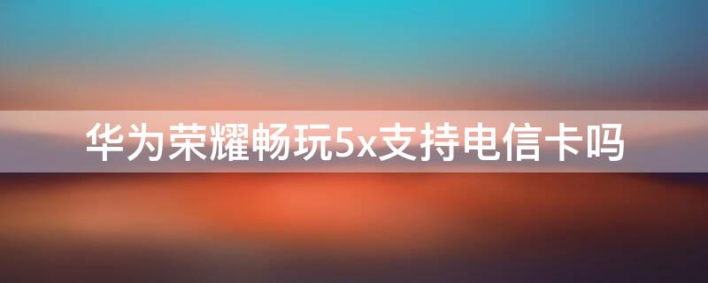 華為榮耀暢玩5x支持電信卡嗎（華為暢享5可以用電信卡嗎）