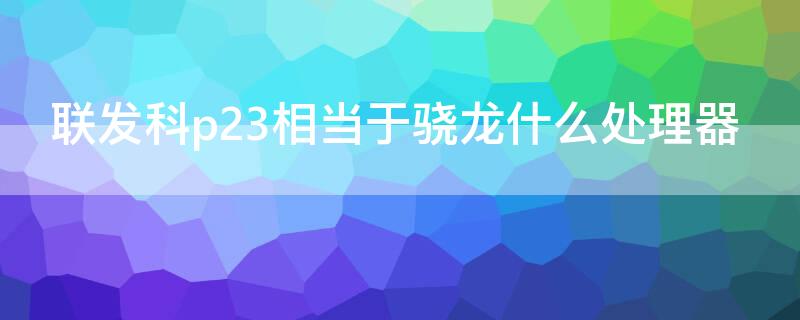 联发科p23相当于骁龙什么处理器 联发科p22处理器相当于骁龙什么处理器