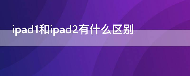 ipad1和ipad2有什么区别（ipad2和ipad air1区别）