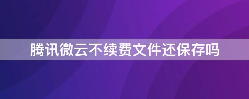 腾讯微云不续费文件还保存吗 腾讯微云到期不续费能用吗