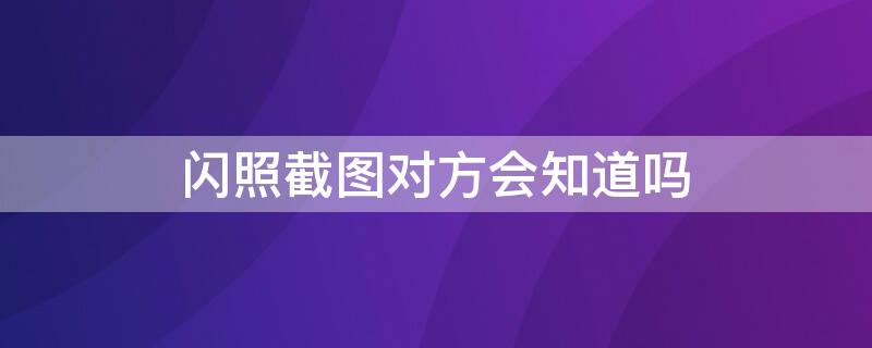 閃照截圖對方會知道嗎（閃照截圖對方知道嗎）