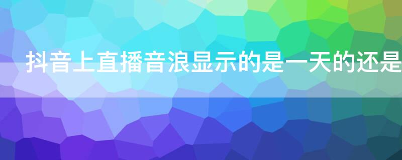 抖音上直播音浪顯示的是一天的還是總的