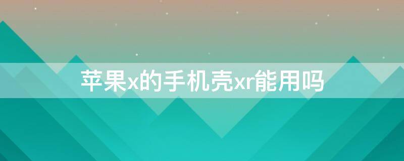 iPhonex的手机壳xr能用吗 iphonexr的手机壳x可以用吗