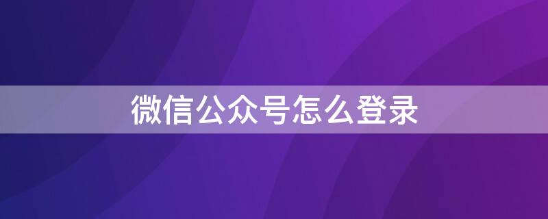 微信公众号怎么登录 微信公众号怎么登录帐号电脑