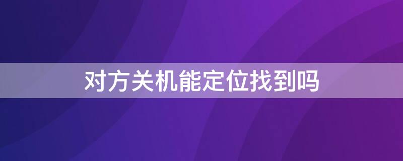 对方关机能定位找到吗（对方关机能定位找到吗卡也拔了怎么找）