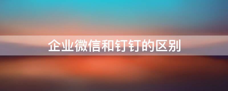 企业微信和钉钉的区别 企业微信和钉钉一样吗