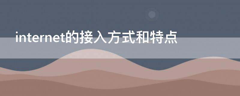 internet的接入方式和特点（Internet的接入方式有哪几种?它们各有什么特点?）