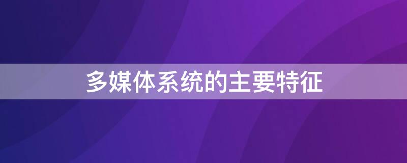 多媒体系统的主要特征（多媒体系统的关键特征主要包括）