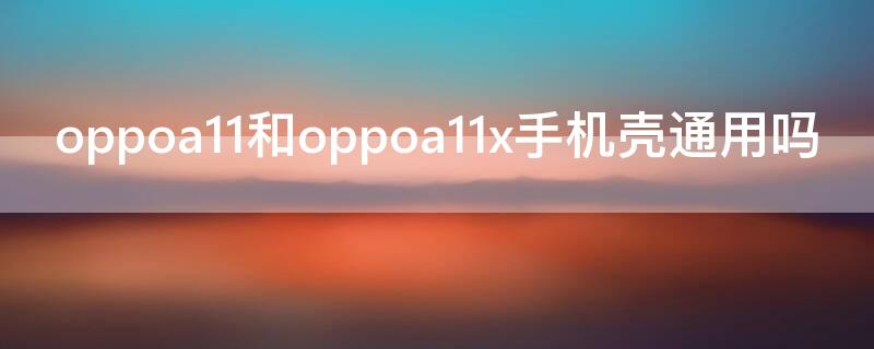 oppoa11和oppoa11x手机壳通用吗（oppoa11和11x手机壳一样吗）