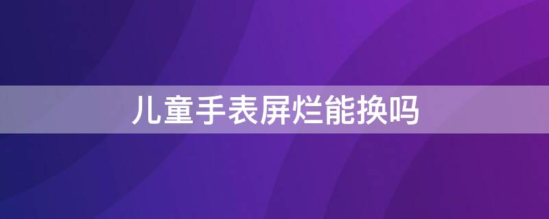 兒童手表屏爛能換嗎 兒童手表電話屏壞了可以換嗎?