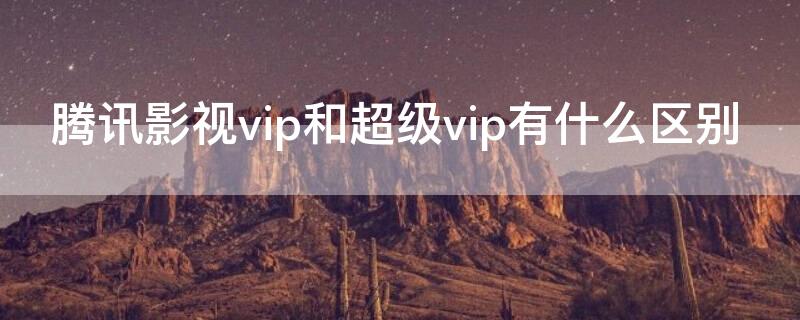 腾讯影视vip和超级vip有什么区别（腾讯VIP跟超级影视VIP有什么区别）