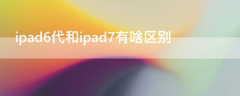 ipad6代和ipad7有啥区别